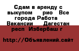 Сдам в аренду с выкупом kia рио - Все города Работа » Вакансии   . Дагестан респ.,Избербаш г.